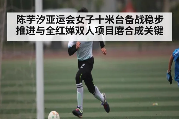 陈芋汐亚运会女子十米台备战稳步推进与全红婵双人项目磨合成关键 - NG28